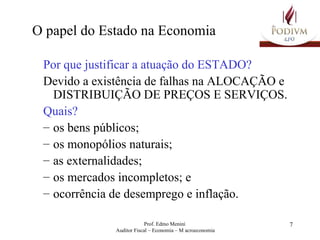 O papel do Estado na Economia Por que justificar a atuação do ESTADO? Devido a existência de falhas na ALOCAÇÃO e DISTRIBUIÇÃO DE PREÇOS E SERVIÇOS. Quais?  os bens públicos; os monopólios naturais; as externalidades; os mercados incompletos; e ocorrência de desemprego e inflação. 