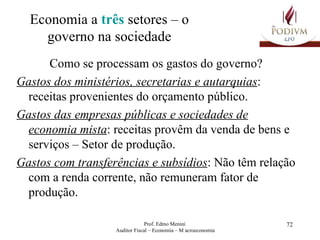 Economia a  três  setores – o governo na sociedade Como se processam os gastos do governo? Gastos dos ministérios, secretarias e autarquias : receitas provenientes do orçamento público.  Gastos das empresas públicas e sociedades de economia mista : receitas provêm da venda de bens e serviços – Setor de produção. Gastos com transferências e subsídios : Não têm relação com a renda corrente, não remuneram fator de produção. 