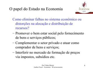 O papel do Estado na Economia Como eliminar falhas no sistema econômico ou distorções na alocação e distribuição de recursos?   Promover o bem estar social pelo fornecimento de bens e serviços públicos; Complementar o setor privado e atuar como comprador de bens e serviços; Interferir no mercado de formação de preços via impostos, subsídios etc. 
