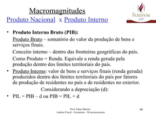 Macromagnitudes Produto Nacional   x  Produto Interno Produto Interno Bruto (PIB): Produto Bruto  – somatório do valor da produção de bens e serviços finais.  Conceito interno – dentro das fronteiras geográficas do país. Como Produto = Renda. Equivale a renda gerada pela produção dentro dos limites territoriais do país. Produto Interno : valor de bens e serviços finais (renda gerada) produzidos dentro dos limites territoriais do país por fatores de produção de residentes no país e de residentes no exterior. Considerando a depreciação (d): PIL = PIB – d ou PIB = PIL + d 