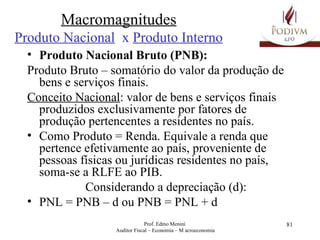 Macromagnitudes Produto Nacional   x  Produto Interno Produto Nacional Bruto (PNB): Produto Bruto – somatório do valor da produção de bens e serviços finais. Conceito Nacional : valor de bens e serviços finais produzidos exclusivamente por fatores de produção pertencentes a residentes no país. Como Produto = Renda. Equivale a   renda que pertence efetivamente ao país, proveniente de pessoas físicas ou jurídicas residentes no país, soma-se a RLFE ao PIB. Considerando a depreciação (d): PNL = PNB – d ou PNB = PNL + d 