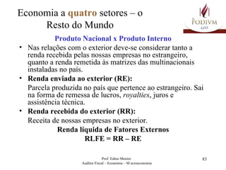 Economia a  quatro  setores – o Resto do Mundo Produto Nacional x Produto Interno Nas relações com o exterior deve-se considerar tanto a renda recebida pelas nossas empresas no estrangeiro, quanto a renda remetida às matrizes das multinacionais instaladas no país. Renda enviada ao exterior (RE): Parcela produzida no país que pertence ao estrangeiro. Sai na forma de remessa de lucros,  royalties , juros e assistência técnica. Renda recebida do exterior (RR): Receita de nossas empresas no exterior. Renda líquida de Fatores Externos RLFE = RR – RE 