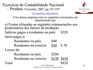 Economia hipotética Uma única empresa com as seguintes transações em determinado ano e) Foram efetuadas as seguintes remunerações aos proprietários dos fatores de produção: Salários pagos a residentes no país: $320 Juros pagos a: Residentes no país  $40 Residentes no exterior $30 $ 70 Lucros de: Residentes no país  $280 Residentes no exterior $150 $430 Total $820 Exercício de Contabilidade Nacional – Produto  Viceconti, 2007, pg 191-197 