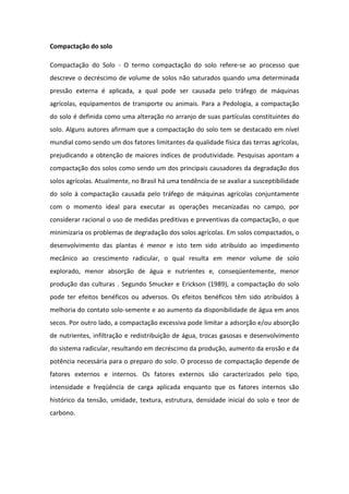 Compactação do solo
Compactação do Solo - O termo compactação do solo refere-se ao processo que
descreve o decréscimo de volume de solos não saturados quando uma determinada
pressão externa é aplicada, a qual pode ser causada pelo tráfego de máquinas
agrícolas, equipamentos de transporte ou animais. Para a Pedologia, a compactação
do solo é definida como uma alteração no arranjo de suas partículas constituintes do
solo. Alguns autores afirmam que a compactação do solo tem se destacado em nível
mundial como sendo um dos fatores limitantes da qualidade física das terras agrícolas,
prejudicando a obtenção de maiores índices de produtividade. Pesquisas apontam a
compactação dos solos como sendo um dos principais causadores da degradação dos
solos agrícolas. Atualmente, no Brasil há uma tendência de se avaliar a susceptibilidade
do solo à compactação causada pelo tráfego de máquinas agrícolas conjuntamente
com o momento ideal para executar as operações mecanizadas no campo, por
considerar racional o uso de medidas preditivas e preventivas da compactação, o que
minimizaria os problemas de degradação dos solos agrícolas. Em solos compactados, o
desenvolvimento das plantas é menor e isto tem sido atribuído ao impedimento
mecânico ao crescimento radicular, o qual resulta em menor volume de solo
explorado, menor absorção de água e nutrientes e, conseqüentemente, menor
produção das culturas . Segundo Smucker e Erickson (1989), a compactação do solo
pode ter efeitos benéficos ou adversos. Os efeitos benéficos têm sido atribuídos à
melhoria do contato solo-semente e ao aumento da disponibilidade de água em anos
secos. Por outro lado, a compactação excessiva pode limitar a adsorção e/ou absorção
de nutrientes, infiltração e redistribuição de água, trocas gasosas e desenvolvimento
do sistema radicular, resultando em decréscimo da produção, aumento da erosão e da
potência necessária para o preparo do solo. O processo de compactação depende de
fatores externos e internos. Os fatores externos são caracterizados pelo tipo,
intensidade e freqüência de carga aplicada enquanto que os fatores internos são
histórico da tensão, umidade, textura, estrutura, densidade inicial do solo e teor de
carbono.
 