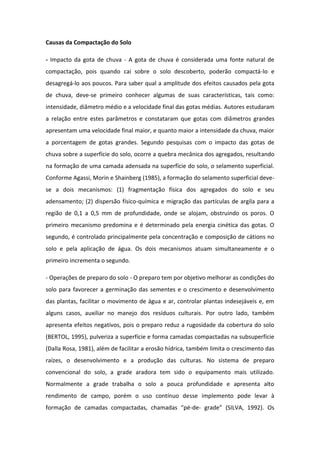 Causas da Compactação do Solo
- Impacto da gota de chuva - A gota de chuva é considerada uma fonte natural de
compactação, pois quando cai sobre o solo descoberto, poderão compactá-lo e
desagregá-lo aos poucos. Para saber qual a amplitude dos efeitos causados pela gota
de chuva, deve-se primeiro conhecer algumas de suas características, tais como:
intensidade, diâmetro médio e a velocidade final das gotas médias. Autores estudaram
a relação entre estes parâmetros e constataram que gotas com diâmetros grandes
apresentam uma velocidade final maior, e quanto maior a intensidade da chuva, maior
a porcentagem de gotas grandes. Segundo pesquisas com o impacto das gotas de
chuva sobre a superfície do solo, ocorre a quebra mecânica dos agregados, resultando
na formação de uma camada adensada na superfície do solo, o selamento superficial.
Conforme Agassi, Morin e Shainberg (1985), a formação do selamento superficial deve-
se a dois mecanismos: (1) fragmentação física dos agregados do solo e seu
adensamento; (2) dispersão físico-química e migração das partículas de argila para a
região de 0,1 a 0,5 mm de profundidade, onde se alojam, obstruindo os poros. O
primeiro mecanismo predomina e é determinado pela energia cinética das gotas. O
segundo, é controlado principalmente pela concentração e composição de cátions no
solo e pela aplicação de água. Os dois mecanismos atuam simultaneamente e o
primeiro incrementa o segundo.
- Operações de preparo do solo - O preparo tem por objetivo melhorar as condições do
solo para favorecer a germinação das sementes e o crescimento e desenvolvimento
das plantas, facilitar o movimento de água e ar, controlar plantas indesejáveis e, em
alguns casos, auxiliar no manejo dos resíduos culturais. Por outro lado, também
apresenta efeitos negativos, pois o preparo reduz a rugosidade da cobertura do solo
(BERTOL, 1995), pulveriza a superfície e forma camadas compactadas na subsuperfície
(Dalla Rosa, 1981), além de facilitar a erosão hídrica, também limita o crescimento das
raízes, o desenvolvimento e a produção das culturas. No sistema de preparo
convencional do solo, a grade aradora tem sido o equipamento mais utilizado.
Normalmente a grade trabalha o solo a pouca profundidade e apresenta alto
rendimento de campo, porém o uso contínuo desse implemento pode levar à
formação de camadas compactadas, chamadas “pé-de- grade” (SILVA, 1992). Os
 