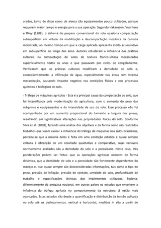 arados, tanto de disco como de aiveca são equipamentos pouco utilizados, porque
requerem maior tempo e energia para a sua operação. Segundo Hakansson, Voorhees
e Riley (1988), o sistema de preparo convencional do solo ocasiona compactação
subsuperficial em virtude da mobilização e descompactação mecânica da camada
mobilizada, ao mesmo tempo em que a carga aplicada apresenta efeito acumulativo
em subsuperfície ao longo dos anos. Autores estudaram a influência das práticas
culturais na compactação de solos de textura franco-siltosa mecanizados
superficialmente todos os anos e que passavam por ciclos de congelamento.
Verificaram que as práticas culturais modificam a densidade do solo e,
conseqüentemente, a infiltração de água, especialmente nas áreas com intensa
mecanização, causando impacto negativo nas condições físicas e nos processos
químicos e biológicos do solo.
- Tráfego de máquinas agrícolas - Esta é a principal causa da compactação do solo, que
foi intensificada pela modernização da agricultura, com o aumento do peso das
máquinas e equipamentos e da intensidade de uso do solo. Esse processo não foi
acompanhado por um aumento proporcional do tamanho e largura dos pneus,
resultando em significativas alterações nas propriedades físicas do solo. Conforme
Silva et al. (2003), fazendo uma análise dos objetivos e da forma como são realizados
trabalhos que visam avaliar a influência do tráfego de máquinas nos solos brasileiros,
percebe-se que a maioria deles é feita em uma condição estática e quase sempre
voltada à obtenção de um resultado qualitativo e comparativo, cujas variáveis
normalmente avaliadas são a densidade do solo e a porosidade. Neste caso, três
ponderações podem ser feitas: que as operações agrícolas ocorrem de forma
dinâmica, que a densidade do solo e a porosidade são fortemente dependentes do
manejo e, que quase sempre são desconsideradas informações, tais como o tipo de
pneu, pressão de inflação, pressão de contato, umidade do solo, profundidade de
trabalho e especificações técnicas dos implementos utilizados. Todavia,
diferentemente da pesquisa nacional, em outros países os estudos que envolvem a
influência do tráfego agrícola no comportamento da estrutura já estão mais
avançados. Estes estudos vão desde a quantificação e distribuição da tensão aplicada
no solo até os deslocamentos, vertical e horizontal, medidos in situ a partir de
 