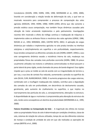 transdutores (OLSON, 1994; HORN, 1994, 1998; WIERMANN et al., 1999, 2000),
levando em consideração a relação tensão de deformação do solo, a qual tem se
mostrado necessária para compreender o processo de compactação dos solos
agrícolas (KOOLEN, 1994; HORN, 1998). HORN (1995) afirma que não somente a
pressão estática causa compactação, mas também forças dinâmicas causadas pela
vibração do trator arrastando implementos e pelo patinamento. Investigações
recentes têm mostrado o efeito do tráfego contínuo e inadequado de máquinas e
implementos sobre os atributos físicos e mecânicos dos solos agrícolas (JORGE, 1986;
NOVAK et al., 1992; MIRANDA, 2001; CASTRO NETO, 2001). A aplicação de cargas
dinâmicas por rodados e implementos agrícolas no solo produz tensões na interface
solo/pneu e solo/implemento em superfície e em profundidade, respectivamente.
Essas tensões compactam as diferentes camadas do solo (HORN; LEBERT, 1994) e, caso
este carregamento dinâmico exceda a resistência interna do solo, mudanças nas
propriedades físicas das camadas mais profundas ocorrerão (HORN, 1988). Os pneus
usualmente utilizados nos tratores e colhedoras comercializadas no Brasil possuem a
parte lateral do pneu rígida, sendo chamados de pneus de banda diagonal. Essa rigidez
impede que o pneu se molde ao solo de acordo com as irregularidades do terreno e,
por isso, a sua área de contato fica reduzida, aumentando a pressão na superfície do
solo (SILVA; CURI; BLANCANEAUX, 2000). O aumento progressivo das cargas externas,
combinado com a insuflagem inadequada dos rodados, contribui para a degradação
das camadas do solo em profundidade, em decorrência do deslizamento causado,
geralmente, pelo aumento do cisalhamento na superfície, o que implica no
rearranjamento das partículas do solo, e, conseqüentemente, alterações na estrutura.
A disponibilidade de água e nutrientes é comprometida pela alteração da estrutura do
solo, tendo como conseqüência um declínio da produtividade (WIERMANN et al., 1999,
2000).
Fatores Envolvidos na Compactação do Solo - A magnitude dos efeitos do manejo
sobre as propriedades físicas do solo é determinada por condições climáticas, classe de
solo, sistemas de rotação de culturas utilizados, tempo de uso dos diferentes sistemas
de manejo e condição de umidade do solo em que são realizadas as operações de
campo (BERTOL et al., 2000).
 