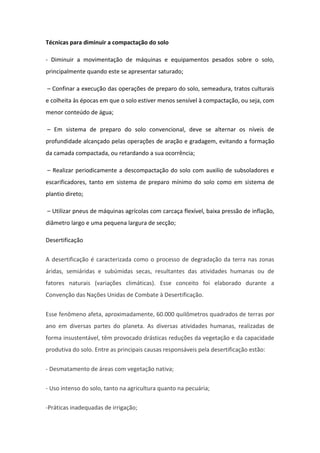 Técnicas para diminuir a compactação do solo
- Diminuir a movimentação de máquinas e equipamentos pesados sobre o solo,
principalmente quando este se apresentar saturado;
– Confinar a execução das operações de preparo do solo, semeadura, tratos culturais
e colheita às épocas em que o solo estiver menos sensível à compactação, ou seja, com
menor conteúdo de água;
– Em sistema de preparo do solo convencional, deve se alternar os níveis de
profundidade alcançado pelas operações de aração e gradagem, evitando a formação
da camada compactada, ou retardando a sua ocorrência;
– Realizar periodicamente a descompactação do solo com auxilio de subsoladores e
escarificadores, tanto em sistema de preparo mínimo do solo como em sistema de
plantio direto;
– Utilizar pneus de máquinas agrícolas com carcaça flexível, baixa pressão de inflação,
diâmetro largo e uma pequena largura de secção;
Desertificação
A desertificação é caracterizada como o processo de degradação da terra nas zonas
áridas, semiáridas e subúmidas secas, resultantes das atividades humanas ou de
fatores naturais (variações climáticas). Esse conceito foi elaborado durante a
Convenção das Nações Unidas de Combate à Desertificação.
Esse fenômeno afeta, aproximadamente, 60.000 quilômetros quadrados de terras por
ano em diversas partes do planeta. As diversas atividades humanas, realizadas de
forma insustentável, têm provocado drásticas reduções da vegetação e da capacidade
produtiva do solo. Entre as principais causas responsáveis pela desertificação estão:
- Desmatamento de áreas com vegetação nativa;
- Uso intenso do solo, tanto na agricultura quanto na pecuária;
-Práticas inadequadas de irrigação;
 