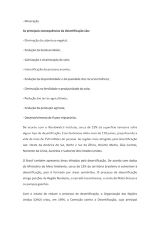 - Mineração.
As principais consequências da desertificação são:
- Eliminação da cobertura vegetal;
- Redução da biodiversidade;
- Salinização e alcalinização do solo;
- Intensificação do processo erosivo;
- Redução da disponibilidade e da qualidade dos recursos hídricos;
- Diminuição na fertilidade e produtividade do solo;
- Redução das terras agricultáveis;
- Redução da produção agrícola;
- Desenvolvimento de fluxos migratórios.
De acordo com o Worldwatch Institute, cerca de 15% da superfície terrestre sofre
algum tipo de desertificação. Esse fenômeno afeta mais de 110 países, prejudicando a
vida de mais de 250 milhões de pessoas. As regiões mais atingidas pela desertificação
são: Oeste da América do Sul, Norte e Sul da África, Oriente Médio, Ásia Central,
Noroeste da China, Austrália e Sudoeste dos Estados Unidos.
O Brasil também apresenta áreas afetadas pela desertificação. De acordo com dados
do Ministério do Meio Ambiente, cerca de 13% do território brasileiro é vulnerável à
desertificação, pois é formado por áreas semiáridas. O processo de desertificação
atinge porções da Região Nordeste, o cerrado tocantinense, o norte de Mato Grosso e
os pampas gaúchos.
Com o intuito de reduzir o processo de desertificação, a Organização das Nações
Unidas (ONU) criou, em 1994, a Comissão contra a Desertificação, cujo principal
 