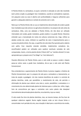 O Plantio Direto é a semeadura, na qual a semente é colocada no solo não revolvido
(sem prévia aração ou gradagem leve niveladora), usando-se semeadeiras especiais.
Um pequeno sulco ou cova é aberto com profundidades e larguras suficientes para
garantir a adequada cobertura e contato da semente com o solo.
Note que no Plantio Direto não se usa os implementos denominados de arado e grade
leve niveladora que são comuns na agricultura brasileira e no preparo do solo antes da
semeadura. Aliás, uma vez adotado o Plantio Direto, ele não deve ser utilizado
intercalado com arado, grade niveladora, grade aradora ( ou grade Rome). Devemos
entender que a manutenção de restos de culturas comerciais (ex. trigo, milho) ou
adubos verdes (ex. aveia, milheto) na superfície do solo é importantíssimo para o
sucesso do plantio direto. Ou seja, a superfície do solo deve ficar grande parte coberta
com palha. Esse requisito estando atendido, implementos sulcadores (ex.
escarificador) podem ser utilizados para quebrar eventuais camadas de solo
compactadas. Assim, o termo plantio direto ("direct drill" ou "siembra directa") é mais
apropriado que o preparo zero ("no tillage" ou "cero labranza").
Visando diferenciar do Plantio Direto, para o solo onde se passa o arado e depois
passa-se várias vezes a grade leve niveladora, diz-se que o solo está sob Plantio
Convencional.
Para entendermos o aparecimento do Plantio Direto é preciso resgatar a História do
Plantio Convencional, que é o preparo do solo para a semeadura e, basicamente, se
trata de aração e gradagem. Um dos maiores benefícios do arado é o controle de
plantas daninhas, onde, por possibilitar o revolvimento do solo, ele permite a
eliminação de plantas que cobrem uma área e, assim, possibilitar a semeadura e o
crescimento de uma determinada planta de interesse para o cultivo (ex. milho, trigo),
livre de concorrência por água e nutrientes com outra planta não desejável
(normalmente denominada planta daninha, erva daninha, inço ou mato).
O solo arado fica livre de plantas daninhas, mas, ao mesmo tempo, ele fica livre de
qualquer cobertura vegetal. Numa região tropical, onde se tem chuvas fortes e
concentradas num período do ano, essa situação é ideal para a ocorrência da erosão,
 