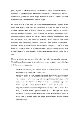 pois o impacto da gota da chuva num solo descoberto resulta num encrostamento ou
selamento da superfície do solo. A fina crosta que se forma é suficiente para diminuir a
infiltração de água no solo. Assim, a água da chuva se acumula e forma a enxurrada
que carrega solo, semente e adubo para rios e lagos.
No Plantio Direto o uso de herbicidas e uma semeadora específica, é possível semear
milho, soja, feijão, trigo e aveia sem necessidade de preparar o solo, ou seja, sem
aração e gradagem. Para se ter uma idéia do procedimento, na época de plantio, o
agricultor aplica um herbicida e espera as plantas que ocupam a área sequem. Com o
auxílio de um trator passa-se um rolo-faca ou uma roçadeira para espalhar a palha
seca. Em seguida, com uma semeadora de Plantio Direto, semea-se determinada
cultura (ex. soja) "rasgando-se" em linha a palha que cobre o terreno e depositando a
semente e adubo no pequeno sulco. Grande parte do terreno fica coberto de palha
(cobertura morta ou "mulch") e protegido da erosão, pois, se houver uma chuva forte,
o impacto da gota da chuva será amortecido pela palha antes de atingir a superfície do
solo.
Muitos agricultores que plantam milho, soja, trigo, feijão e arroz estão adotando o
Plantio Direto, não apenas por isso, mas também, por ser um pouco mais rentável que
o Plantio Convencional, porque:
 devido à existência de palha cobrindo o solo, há melhor retenção de umidade
havendo maiores rendimentos em anos secos.
 não ocorre erosão e, assim, não há necessidade de replantio, que implica em
novo preparo de solo com conseqüente maior gasto de combustível, sementes
e adubos. Isto levará a um aumento considerável nos custos de produção e não
livrará o agricultor de fracasso na safra devido ao plantio fora de época.
 enquanto no Plantio Convencional é possível semear 3 a 6 dias após uma chuva
forte, no Plantio Direto é possível semear 6 a 12 dias após uma chuva,
resultando no aproveitamento de melhores épocas de plantio e no plantio de
maior área no mesmo espaço de tempo, principalmente quando ocorrem
chuvas esparsas.
 