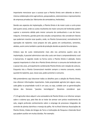 Importante mencionar que o sucesso que o Plantio Direto vem obtendo se deve à
intensa colaboração entre agricultores, pesquisadores, extensionistas e representantes
de empresas privadas (ex. fabricantes de semeadeiras, herbicidas).
Devido aos aspectos de implantação, o Plantio Direto é de maior custo a curto prazo
(até quatro anos), onde os custos resultantes do maior consumo de herbicidas podem
superar a economia obtida pelo menor consumo de combustíveis e uso de horas-
máquina. Entretanto, grande parte dos estudos comparativos não consideram fatores
que poderiam reverter esse quadro, onde, no Plantio Convencional, normalmente há
operações de replantio: novo preparo de solo, gastos em combustíveis, sementes,
adubos, assim como também a perda de produção devido ao plantio fora da época.
Embora seja de custo relativamente mais alto nos primeiros quatro anos de
implantação, é possível administrar este alto custo sem levar o empreendimento rural
à bancarrota. O segredo reside na forma como o Plantio Direto é adotado. Outro
aspecto importante é o fato de o Plantio Direto diminuir o consumo de herbicida com
o passar dos anos, principalmente combinando Plantio Direto com rotação de culturas.
Enquanto isto o Plantio Convencional mantém sempre o mesmo consumo, exceto
quando há replantio, que, nesse caso, pode aumentar o consumo.
Não pretendemos aqui descrever todos os detalhes para a adoção do Plantio Direto,
mas oferecer informações importantes. Cada propriedade agrícola (em alguns casos,
cada gleba na propriedade rural) é um caso, ou seja, cuidado com as generalizações
típicas dos famosos "pacotes tecnológicos". Devemos considerar que:
1o
.) O agricultor deve adquirir uma semeadeira de Plantio Direto e se informar sempre
sobre o sistema que, pelo fato de se tratar de semear sem prévio revolvimento do
solo, exigirá profundo conhecimento sobre o emprego de processos integrados de
controle de plantas daninhas e manejo da palha. Há no Brasil diversas Associações de
Plantio Direto, Clubes de Amigos da Terra e Instituições de Pesquisa e Extensão Rural
que podem auxiliar em muitas dúvidas. Por exemplo:
 