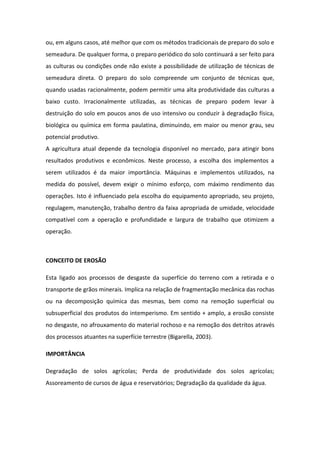 ou, em alguns casos, até melhor que com os métodos tradicionais de preparo do solo e
semeadura. De qualquer forma, o preparo periódico do solo continuará a ser feito para
as culturas ou condições onde não existe a possibilidade de utilização de técnicas de
semeadura direta. O preparo do solo compreende um conjunto de técnicas que,
quando usadas racionalmente, podem permitir uma alta produtividade das culturas a
baixo custo. Irracionalmente utilizadas, as técnicas de preparo podem levar à
destruição do solo em poucos anos de uso intensivo ou conduzir à degradação física,
biológica ou química em forma paulatina, diminuindo, em maior ou menor grau, seu
potencial produtivo.
A agricultura atual depende da tecnologia disponível no mercado, para atingir bons
resultados produtivos e econômicos. Neste processo, a escolha dos implementos a
serem utilizados é da maior importância. Máquinas e implementos utilizados, na
medida do possível, devem exigir o mínimo esforço, com máximo rendimento das
operações. Isto é influenciado pela escolha do equipamento apropriado, seu projeto,
regulagem, manutenção, trabalho dentro da faixa apropriada de umidade, velocidade
compatível com a operação e profundidade e largura de trabalho que otimizem a
operação.
CONCEITO DE EROSÃO
Esta ligado aos processos de desgaste da superfície do terreno com a retirada e o
transporte de grãos minerais. Implica na relação de fragmentação mecânica das rochas
ou na decomposição química das mesmas, bem como na remoção superficial ou
subsuperficial dos produtos do intemperismo. Em sentido + amplo, a erosão consiste
no desgaste, no afrouxamento do material rochoso e na remoção dos detritos através
dos processos atuantes na superfície terrestre (Bigarella, 2003).
IMPORTÂNCIA
Degradação de solos agrícolas; Perda de produtividade dos solos agrícolas;
Assoreamento de cursos de água e reservatórios; Degradação da qualidade da água.
 
