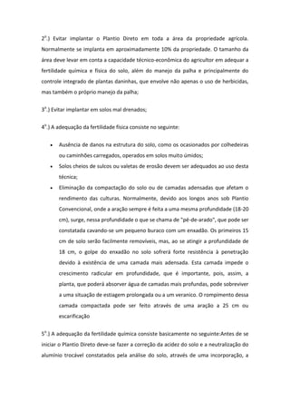 2o
.) Evitar implantar o Plantio Direto em toda a área da propriedade agrícola.
Normalmente se implanta em aproximadamente 10% da propriedade. O tamanho da
área deve levar em conta a capacidade técnico-econômica do agricultor em adequar a
fertilidade química e física do solo, além do manejo da palha e principalmente do
controle integrado de plantas daninhas, que envolve não apenas o uso de herbicidas,
mas também o próprio manejo da palha;
3o
.) Evitar implantar em solos mal drenados;
4o
.) A adequação da fertilidade física consiste no seguinte:
 Ausência de danos na estrutura do solo, como os ocasionados por colhedeiras
ou caminhões carregados, operados em solos muito úmidos;
 Solos cheios de sulcos ou valetas de erosão devem ser adequados ao uso desta
técnica;
 Eliminação da compactação do solo ou de camadas adensadas que afetam o
rendimento das culturas. Normalmente, devido aos longos anos sob Plantio
Convencional, onde a aração sempre é feita a uma mesma profundidade (18-20
cm), surge, nessa profundidade o que se chama de "pé-de-arado", que pode ser
constatada cavando-se um pequeno buraco com um enxadão. Os primeiros 15
cm de solo serão facilmente removíveis, mas, ao se atingir a profundidade de
18 cm, o golpe do enxadão no solo sofrerá forte resistência à penetração
devido à existência de uma camada mais adensada. Esta camada impede o
crescimento radicular em profundidade, que é importante, pois, assim, a
planta, que poderá absorver água de camadas mais profundas, pode sobreviver
a uma situação de estiagem prolongada ou a um veranico. O rompimento dessa
camada compactada pode ser feito através de uma aração a 25 cm ou
escarificação
5o
.) A adequação da fertilidade química consiste basicamente no seguinte:Antes de se
iniciar o Plantio Direto deve-se fazer a correção da acidez do solo e a neutralização do
alumínio trocável constatados pela análise do solo, através de uma incorporação, a
 