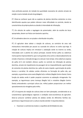 mais profunda possível, de metade da quantidade necessária de calcário através da
aração e outra metade através da gradagem;
6o
.) Deve-se conhecer quais são as espécies de plantas daninhas existentes na área
identificando aquelas que podem oferecer maior dificuldade no controle, devido às
características da própria planta ou devido à intensidade de infestação;
7o
.) Os cálculos de vazão e regulagem do pulverizador, além da escolha de bicos
apropriados, devem ser feitos com bastante capricho;
8o
.) A colhedeira deve ter um picador e distribuidor de palha;
9o
.) O agricultor deve adotar a rotação de culturas, ao contrário de anos sob
monocultura intercalada por pousio ou sucessão de culturas no estilo soja-trigo. A
rotação de culturas implica em introduzir a adubação verde no inverno ou verão,
intercalada com o plantio da cultura principal, visando formar palha ou cobertura
morta (ponto imprescindível!!), que é uma grande arma contra o desencadeamento da
erosão e favorece a retenção de água no solo por mais tempo. Uma cobertura espessa
de palha (2-3 cm) também oferece auxílio no controle da infestação de plantas
daninhas, através do impedimento da passagem da luz impossibilitando a germinação
de sementes de plantas daninhas (ex. palha de aveia impede a germinação de picão-
branco e serralha). Os adubos verdes eficientes na formação de palha são, por
exemplo, as gramíneas como aveia (Região Sul) e milheto (Região Centro-Oeste). Outra
função do adubo verde é poder propiciar economia na adubação nitrogenada. Por
exemplo, as leguminosas como tremoço (Região Sul) e crotalária (Região Centro-
Oeste) antecedendo a principal cultura (ex. milho) podem proporcionar um melhor
aproveitamento do nitrogênio pelo milho.
10o
.) O esquema de rotação de culturas deve ser bem planejado, considerando-se as
características agroecológicas regionais e condições sócio-econômicas do agricultor.
Deve-se procurar combinar plantas de adubos verdes de diferentes famílias (ex.
gramíneas e leguminosas) com a cultura visando atender 3 requisitos básicos:
 Favorecer o controle da erosão e o equilíbrio da fertilidade do solo;
 