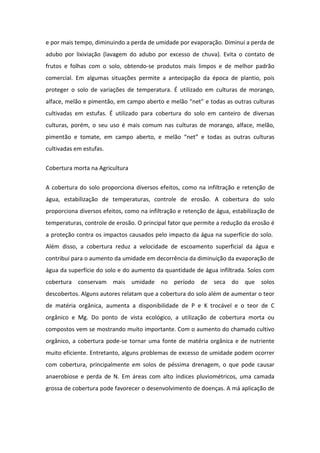 e por mais tempo, diminuindo a perda de umidade por evaporação. Diminui a perda de
adubo por lixiviação (lavagem do adubo por excesso de chuva). Evita o contato de
frutos e folhas com o solo, obtendo-se produtos mais limpos e de melhor padrão
comercial. Em algumas situações permite a antecipação da época de plantio, pois
proteger o solo de variações de temperatura. É utilizado em culturas de morango,
alface, melão e pimentão, em campo aberto e melão “net” e todas as outras culturas
cultivadas em estufas. É utilizado para cobertura do solo em canteiro de diversas
culturas, porém, o seu uso é mais comum nas culturas de morango, alface, melão,
pimentão e tomate, em campo aberto, e melão “net” e todas as outras culturas
cultivadas em estufas.
Cobertura morta na Agricultura
A cobertura do solo proporciona diversos efeitos, como na infiltração e retenção de
água, estabilização de temperaturas, controle de erosão. A cobertura do solo
proporciona diversos efeitos, como na infiltração e retenção de água, estabilização de
temperaturas, controle de erosão. O principal fator que permite a redução da erosão é
a proteção contra os impactos causados pelo impacto da água na superfície do solo.
Além disso, a cobertura reduz a velocidade de escoamento superficial da água e
contribui para o aumento da umidade em decorrência da diminuição da evaporação de
água da superfície do solo e do aumento da quantidade de água infiltrada. Solos com
cobertura conservam mais umidade no período de seca do que solos
descobertos. Alguns autores relatam que a cobertura do solo além de aumentar o teor
de matéria orgânica, aumenta a disponibilidade de P e K trocável e o teor de C
orgânico e Mg. Do ponto de vista ecológico, a utilização de cobertura morta ou
compostos vem se mostrando muito importante. Com o aumento do chamado cultivo
orgânico, a cobertura pode-se tornar uma fonte de matéria orgânica e de nutriente
muito eficiente. Entretanto, alguns problemas de excesso de umidade podem ocorrer
com cobertura, principalmente em solos de péssima drenagem, o que pode causar
anaerobiose e perda de N. Em áreas com alto índices pluviométricos, uma camada
grossa de cobertura pode favorecer o desenvolvimento de doenças. A má aplicação de
 