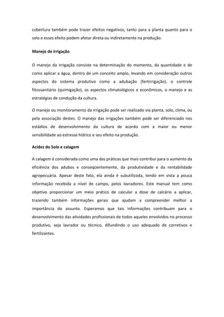 cobertura também pode trazer efeitos negativos, tanto para a planta quanto para o
solo e esses efeito podem afetar direta ou indiretamente na produção.
Manejo de irrigação
O manejo da irrigação consiste na determinação do momento, da quantidade e de
como aplicar a água, dentro de um conceito amplo, levando em consideração outros
aspectos do sistema produtivo como a adubação (fertirrigação), o controle
fitossanitário (quimigação), os aspectos climatológicos e econômicos, o manejo e as
estratégias de condução da cultura.
O manejo ou monitoramento da irrigação pode ser realizado via planta, solo, clima, ou
pela associação destes. O manejo das irrigações também pode ser diferenciado nos
estádios de desenvolvimento da cultura de acordo com a maior ou menor
sensibilidade ao estresse hídrico e seu efeito na produção.
Acidez do Solo e calagem
A calagem é considerada como uma das práticas que mais contribui para o aumento da
eficiência dos adubos e conseqüentemente, da produtividade e da rentabilidade
agropecuária. Apesar deste fato, ela ainda é subutilizada, tendo em vista a pouca
informação recebida a nível de campo, pelos lavradores. Este manual tem como
objetivo proporcionar um meio prático de calcular a dose de calcário a aplicar,
trazendo também informações gerais que ajudam a compreender melhor a
importância do assunto. Esperamos que tais informações contribuam para o
desenvolvimento das atividades profissionais de todos aqueles envolvidos no processo
produtivo, seja lavrador ou técnico, difundindo o uso adequado de corretivos e
fertilizantes.
 