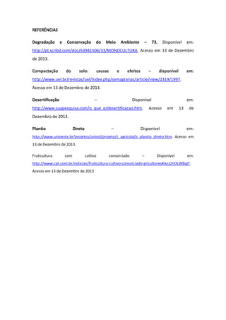 REFERÊNCIAS
Degradação e Conservação do Meio Ambiente – 73. Disponível em:
http://pt.scribd.com/doc/63941506/33/MONOCULTURA. Acesso em 13 de Dezembro
de 2013.
Compactação do solo: causas e efeitos – disponível em:
http://www.uel.br/revistas/uel/index.php/semagrarias/article/view/2319/1997.
Acesso em 13 de Dezembro de 2013.
Desertificação – Disponível em:
http://www.suapesquisa.com/o_que_e/desertificacao.htm. Acesso em 13 de
Dezembro de 2013.
Plantio Direto – Disponível em:
http://www.unioeste.br/projetos/unisol/projeto/c_agricola/p_plantio_direto.htm. Acesso em
13 de Dezembro de 2013.
Fruticultura com cultivo consorciado – Disponível em:
http://www.cpt.com.br/noticias/fruticultura-cultivo-consorciado-gricultores#ixzz2nOLWBqjT.
Acesso em 13 de Dezembro de 2013
 