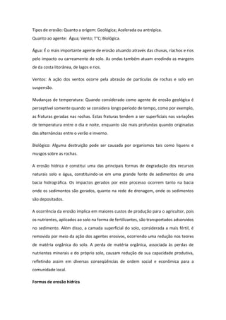 Tipos de erosão: Quanto a origem: Geológica; Acelerada ou antrópica.
Quanto ao agente: Água; Vento; T°C; Biológica.
Água: É o mais importante agente de erosão atuando através das chuvas, riachos e rios
pelo impacto ou carreamento do solo. As ondas também atuam erodindo as margens
de da costa litorânea, de lagos e rios.
Ventos: A ação dos ventos ocorre pela abrasão de partículas de rochas e solo em
suspensão.
Mudanças de temperatura: Quando considerado como agente de erosão geológica é
perceptível somente quando se considera longo período de tempo, como por exemplo,
as fraturas geradas nas rochas. Estas fraturas tendem a ser superficiais nas variações
de temperatura entre o dia e noite, enquanto são mais profundas quando originadas
das alternâncias entre o verão e inverno.
Biológico: Alguma destruição pode ser causada por organismos tais como liquens e
musgos sobre as rochas.
A erosão hídrica é constitui uma das principais formas de degradação dos recursos
naturais solo e água, constituindo-se em uma grande fonte de sedimentos de uma
bacia hidrográfica. Os impactos gerados por este processo ocorrem tanto na bacia
onde os sedimentos são gerados, quanto na rede de drenagem, onde os sedimentos
são depositados.
A ocorrência da erosão implica em maiores custos de produção para o agricultor, pois
os nutrientes, aplicados ao solo na forma de fertilizantes, são transportados adsorvidos
no sedimento. Além disso, a camada superficial do solo, considerada a mais fértil, é
removida por meio da ação dos agentes erosivos, ocorrendo uma redução nos teores
de matéria orgânica do solo. A perda de matéria orgânica, associada às perdas de
nutrientes minerais e do próprio solo, causam redução de sua capacidade produtiva,
refletindo assim em diversas conseqüências de ordem social e econômica para a
comunidade local.
Formas de erosão hídrica
 