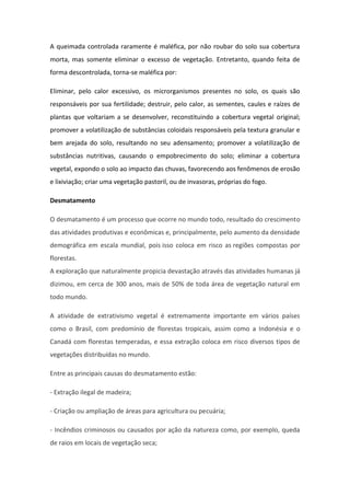 A queimada controlada raramente é maléfica, por não roubar do solo sua cobertura
morta, mas somente eliminar o excesso de vegetação. Entretanto, quando feita de
forma descontrolada, torna-se maléfica por:
Eliminar, pelo calor excessivo, os microrganismos presentes no solo, os quais são
responsáveis por sua fertilidade; destruir, pelo calor, as sementes, caules e raízes de
plantas que voltariam a se desenvolver, reconstituindo a cobertura vegetal original;
promover a volatilização de substâncias coloidais responsáveis pela textura granular e
bem arejada do solo, resultando no seu adensamento; promover a volatilização de
substâncias nutritivas, causando o empobrecimento do solo; eliminar a cobertura
vegetal, expondo o solo ao impacto das chuvas, favorecendo aos fenômenos de erosão
e lixiviação; criar uma vegetação pastoril, ou de invasoras, próprias do fogo.
Desmatamento
O desmatamento é um processo que ocorre no mundo todo, resultado do crescimento
das atividades produtivas e econômicas e, principalmente, pelo aumento da densidade
demográfica em escala mundial, pois isso coloca em risco as regiões compostas por
florestas.
A exploração que naturalmente propicia devastação através das atividades humanas já
dizimou, em cerca de 300 anos, mais de 50% de toda área de vegetação natural em
todo mundo.
A atividade de extrativismo vegetal é extremamente importante em vários países
como o Brasil, com predomínio de florestas tropicais, assim como a Indonésia e o
Canadá com florestas temperadas, e essa extração coloca em risco diversos tipos de
vegetações distribuídas no mundo.
Entre as principais causas do desmatamento estão:
- Extração ilegal de madeira;
- Criação ou ampliação de áreas para agricultura ou pecuária;
- Incêndios criminosos ou causados por ação da natureza como, por exemplo, queda
de raios em locais de vegetação seca;
 