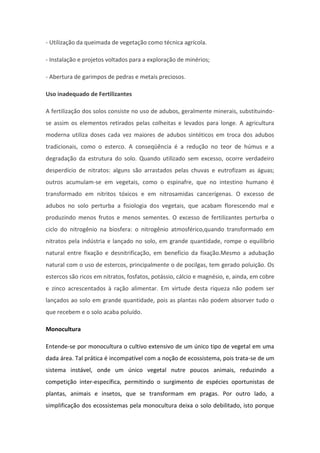 - Utilização da queimada de vegetação como técnica agrícola.
- Instalação e projetos voltados para a exploração de minérios;
- Abertura de garimpos de pedras e metais preciosos.
Uso inadequado de Fertilizantes
A fertilização dos solos consiste no uso de adubos, geralmente minerais, substituindo-
se assim os elementos retirados pelas colheitas e levados para longe. A agricultura
moderna utiliza doses cada vez maiores de adubos sintéticos em troca dos adubos
tradicionais, como o esterco. A conseqüência é a redução no teor de húmus e a
degradação da estrutura do solo. Quando utilizado sem excesso, ocorre verdadeiro
desperdício de nitratos: alguns são arrastados pelas chuvas e eutrofizam as águas;
outros acumulam-se em vegetais, como o espinafre, que no intestino humano é
transformado em nitritos tóxicos e em nitrosamidas cancerígenas. O excesso de
adubos no solo perturba a fisiologia dos vegetais, que acabam florescendo mal e
produzindo menos frutos e menos sementes. O excesso de fertilizantes perturba o
ciclo do nitrogênio na biosfera: o nitrogênio atmosférico,quando transformado em
nitratos pela indústria e lançado no solo, em grande quantidade, rompe o equilíbrio
natural entre fixação e desnitrificação, em benefício da fixação.Mesmo a adubação
natural com o uso de estercos, principalmente o de pocilgas, tem gerado poluição. Os
estercos são ricos em nitratos, fosfatos, potássio, cálcio e magnésio, e, ainda, em cobre
e zinco acrescentados à ração alimentar. Em virtude desta riqueza não podem ser
lançados ao solo em grande quantidade, pois as plantas não podem absorver tudo o
que recebem e o solo acaba poluído.
Monocultura
Entende-se por monocultura o cultivo extensivo de um único tipo de vegetal em uma
dada área. Tal prática é incompatível com a noção de ecossistema, pois trata-se de um
sistema instável, onde um único vegetal nutre poucos animais, reduzindo a
competição inter-específica, permitindo o surgimento de espécies oportunistas de
plantas, animais e insetos, que se transformam em pragas. Por outro lado, a
simplificação dos ecossistemas pela monocultura deixa o solo debilitado, isto porque
 