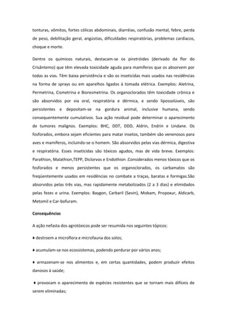 tonturas, vômitos, fortes cólicas abdominais, diarréias, confusão mental, febre, perda
de peso, debilitação geral, angústias, dificuldades respiratórias, problemas cardíacos,
choque e morte.
Dentre os químicos naturais, destacam-se os piretróides (derivado da flor do
Crisântemo) que têm elevada toxicidade aguda para mamíferos que os absorvem por
todas as vias. Têm baixa persistência e são os inseticidas mais usados nas residências
na forma de sprays ou em aparelhos ligados à tomada elétrica. Exemplos: Aletrina,
Permetrina, Cismetrina e Bioresmetrina. Os organoclorados têm toxicidade crônica e
são absorvidos por via oral, respiratória e dérmica, e sendo lipossolúveis, são
persistentes e depositam-se na gordura animal, inclusive humana, sendo
consequentemente cumulativos. Sua ação residual pode determinar o aparecimento
de tumores malignos. Exemplos: BHC, DDT, DDD, Aldrin, Endrin e Lindane. Os
fosforados, embora sejam eficientes para matar insetos, também são venenosos para
aves e mamíferos, incluindo-se o homem. São absorvidos pelas vias dérmica, digestiva
e respiratória. Esses inseticidas são tóxicos agudos, mas de vida breve. Exemplos:
Parathion, Malathion,TEPP, Diclorvos e Endothion .Considerados menos tóxicos que os
fosforados e menos persistentes que os organoclorados, os carbamatos são
freqüentemente usados em residências no combate a traças, baratas e formigas.São
absorvidos pelas três vias, mas rapidamente metabolizados (2 a 3 dias) e elimidados
pelas fezes e urina. Exemplos: Baygon, Carbaril (Sevin), Mobam, Propoxur, Aldicarb,
Metomil e Car-bofuram.
Consequências
A ação nefasta dos agrotóxicos pode ser resumida nos seguintes tópicos:
♦ destroem a microflora e microfauna dos solos;
♦ acumulam-se nos ecossistemas, podendo perdurar por vários anos;
♦ armazenam-se nos alimentos e, em certas quantidades, podem produzir efeitos
danosos à saúde;
♦ provocam o aparecimento de espécies resistentes que se tornam mais difíceis de
serem eliminadas;
 
