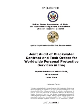 UNCLASSIFIED




     United States Department of State
   and the Broadcasting Board of Governors
          Ofﬁce of Inspector General




   Special Inspector General for Iraq Reconstruction



  Joint Audit of Blackwater
Contract and Task Orders for
Worldwide Personal Protective
       Services in Iraq
           Report Numbers AUD/IQO-09-16,
                              SIGIR 09-021
                                 June 2009


                                  IMPORTANT NOTICE

   This report is intended solely for the ofﬁcial use of the Department of State or the
   Broadcasting Board of Governors, or any agency or organization receiving a copy
   directly from the Ofﬁce of Inspector General. No secondary distribution may be
   made, in whole or in part, outside the Department of State or the Broadcasting
   Board of Governors, by them or by other agencies or organizations, without prior
   authorization by the Inspector General. Public availability of the document will be
   determined by the Inspector General under the U.S. Code, 5 U.S.C. 552. Improper
   disclosure of this report may result in criminal, civil, or administrative penalties.


                          UNCLASSIFIED
 