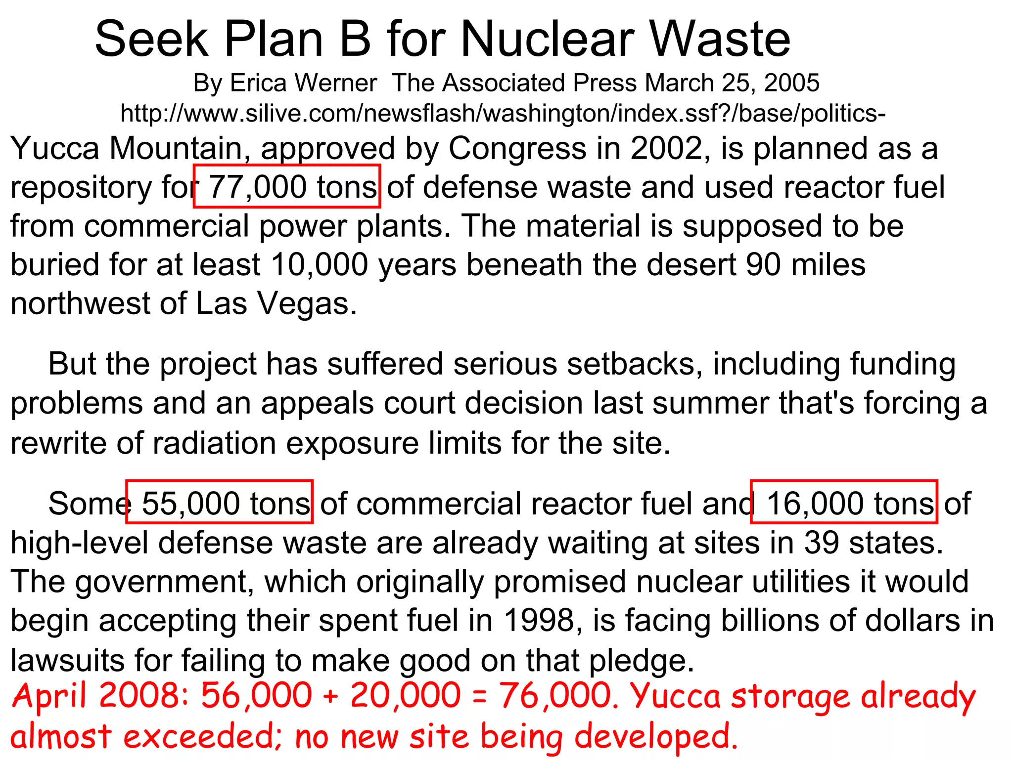Seek Plan B for Nuclear Waste       By Erica Werner  The Associated Press March 25, 2005 http://www.silive.com/newsflash/washington/index.ssf?/base/politics-  Yucca Mountain, approved by Congress in 2002, is planned as a repository for 77,000 tons of defense waste and used reactor fuel from commercial power plants. The material is supposed to be buried for at least 10,000 years beneath the desert 90 miles northwest of Las Vegas.       But the project has suffered serious setbacks, including funding problems and an appeals court decision last summer that's forcing a rewrite of radiation exposure limits for the site.        Some 55,000 tons of commercial reactor fuel and 16,000 tons of high-level defense waste are already waiting at sites in 39 states. The government, which originally promised nuclear utilities it would begin accepting their spent fuel in 1998, is facing billions of dollars in lawsuits for failing to make good on that pledge.   April 2008: 56,000 + 20,000 = 76,000. Yucca storage already almost exceeded; no new site being developed. 