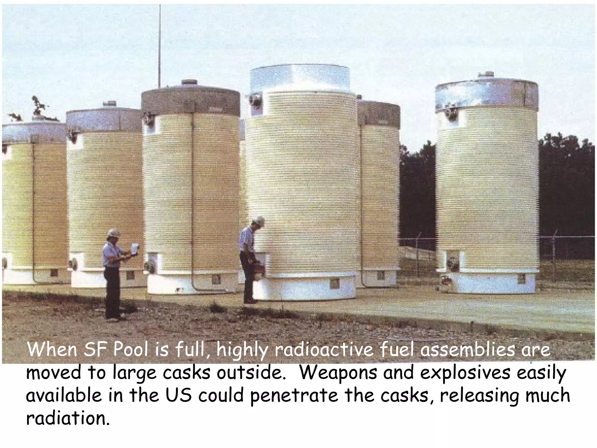 When SF Pool is full, highly radioactive fuel assemblies are  moved to large casks outside.  Weapons and explosives easily available in the US could penetrate the casks, releasing much radiation. 