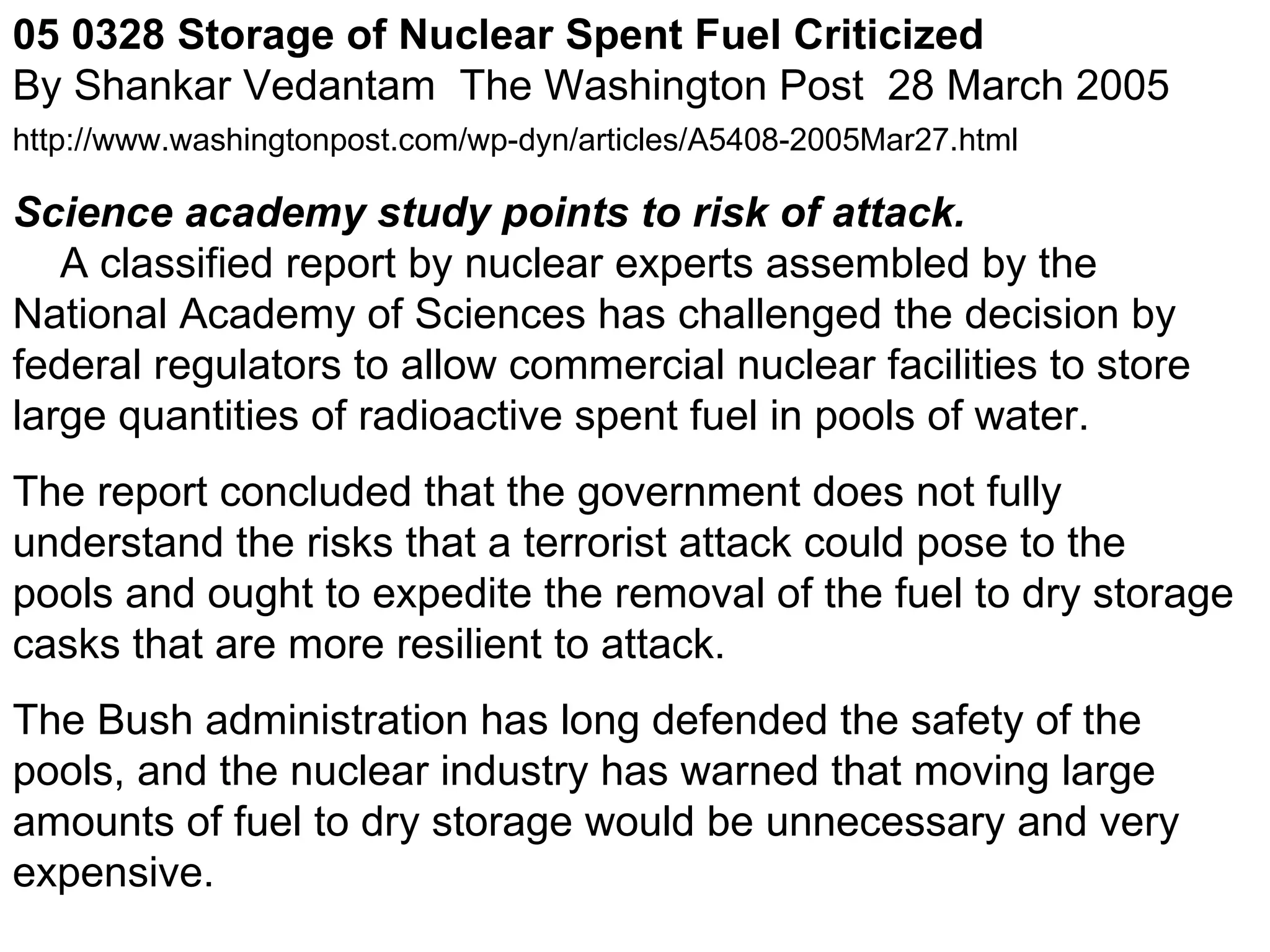 05 0328 Storage of Nuclear Spent Fuel Criticized    By Shankar Vedantam  The Washington Post  28 March 2005  http://www.washingtonpost.com/wp-dyn/articles/A5408-2005Mar27.html     Science academy study points to risk of attack.      A classified report by nuclear experts assembled by the National Academy of Sciences has challenged the decision by federal regulators to allow commercial nuclear facilities to store large quantities of radioactive spent fuel in pools of water.  The report concluded that the government does not fully understand the risks that a terrorist attack could pose to the pools and ought to expedite the removal of the fuel to dry storage casks that are more resilient to attack.  The Bush administration has long defended the safety of the pools, and the nuclear industry has warned that moving large amounts of fuel to dry storage would be unnecessary and very expensive.  