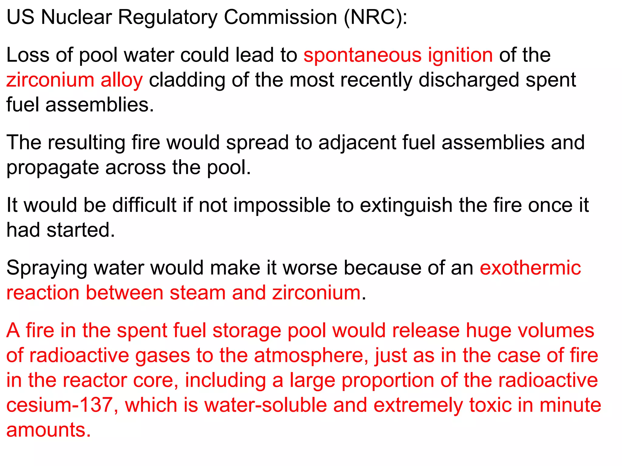 US Nuclear Regulatory Commission (NRC):  Loss of pool water could lead to  spontaneous ignition  of the  zirconium alloy  cladding of the most recently discharged spent fuel assemblies.  The resulting fire would spread to adjacent fuel assemblies and propagate across the pool.  It would be difficult if not impossible to extinguish the fire once it had started.  Spraying water would make it worse because of an  exothermic reaction between steam and zirconium .  A fire in the spent fuel storage pool would release huge volumes of radioactive gases to the atmosphere, just as in the case of fire in the reactor core, including a large proportion of the radioactive cesium-137, which is water-soluble and extremely toxic in minute amounts.  
