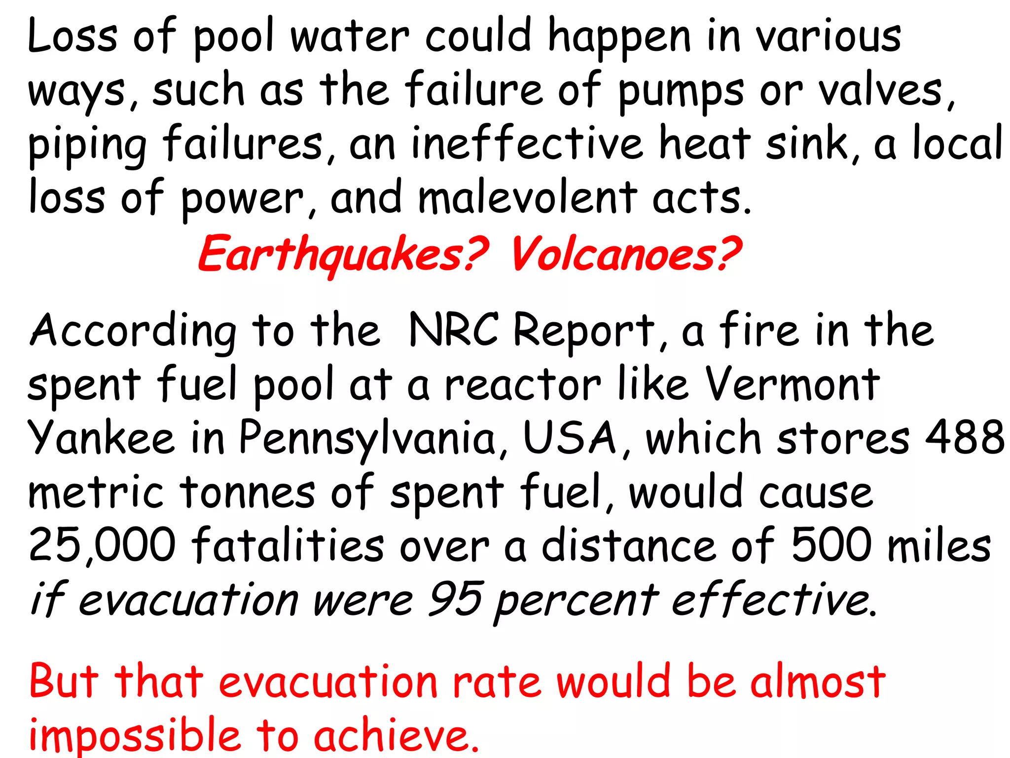 Loss of pool water could happen in various ways, such as the failure of pumps or valves, piping failures, an ineffective heat sink, a local loss of power, and malevolent acts.  According to the  NRC Report, a fire in the spent fuel pool at a reactor like Vermont Yankee in Pennsylvania, USA, which stores 488 metric tonnes of spent fuel, would cause 25,000 fatalities over a distance of 500 miles  if evacuation were 95 percent effective .  But that evacuation rate would be almost impossible to achieve.  Earthquakes? Volcanoes? 