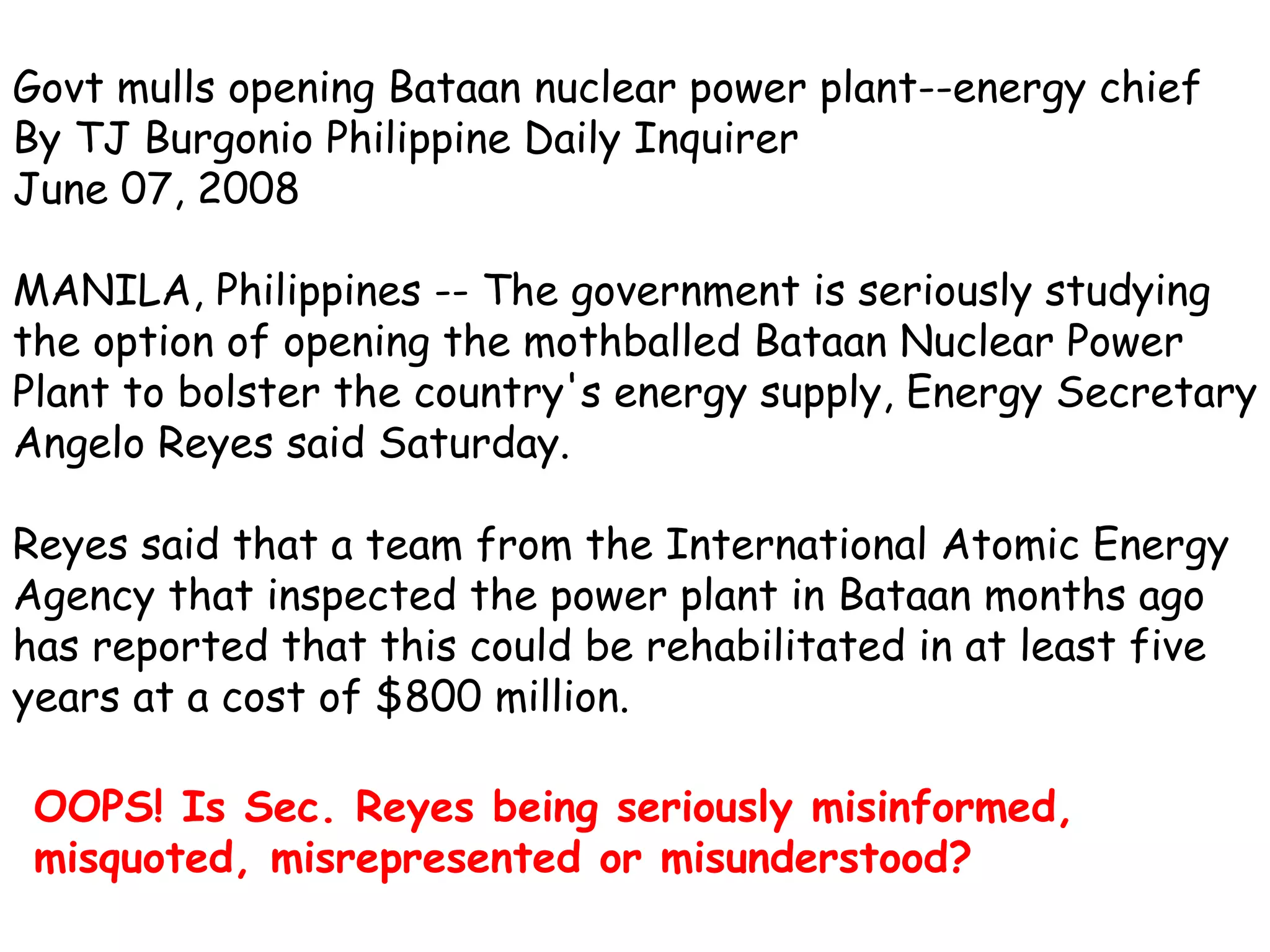 Govt mulls opening Bataan nuclear power plant--energy chief  By TJ Burgonio Philippine Daily Inquirer June 07, 2008 MANILA, Philippines -- The government is seriously studying the option of opening the mothballed Bataan Nuclear Power Plant to bolster the country's energy supply, Energy Secretary Angelo Reyes said Saturday.  Reyes said that a team from the International Atomic Energy Agency that inspected the power plant in Bataan months ago has reported that this could be rehabilitated in at least five years at a cost of $800 million. OOPS! Is Sec. Reyes being seriously misinformed, misquoted, misrepresented or misunderstood?   