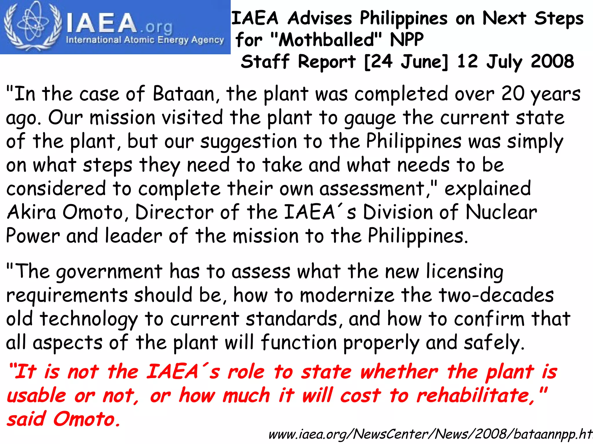 &quot;In the case of Bataan, the plant was completed over 20 years ago. Our mission visited the plant to gauge the current state of the plant, but our suggestion to the Philippines was simply on what steps they need to take and what needs to be considered to complete their own assessment,&quot; explained Akira Omoto, Director of the IAEA´s Division of Nuclear Power and leader of the mission to the Philippines. &quot;The government has to assess what the new licensing requirements should be, how to modernize the two-decades old technology to current standards, and how to confirm that all aspects of the plant will function properly and safely.  “ It is not the IAEA´s role to state whether the plant is usable or not, or how much it will cost to rehabilitate,&quot; said Omoto. IAEA Advises Philippines on Next Steps for &quot;Mothballed&quot; NPP  Staff Report [24 June] 12 July 2008 www.iaea.org/NewsCenter/News/2008/bataannpp.html   