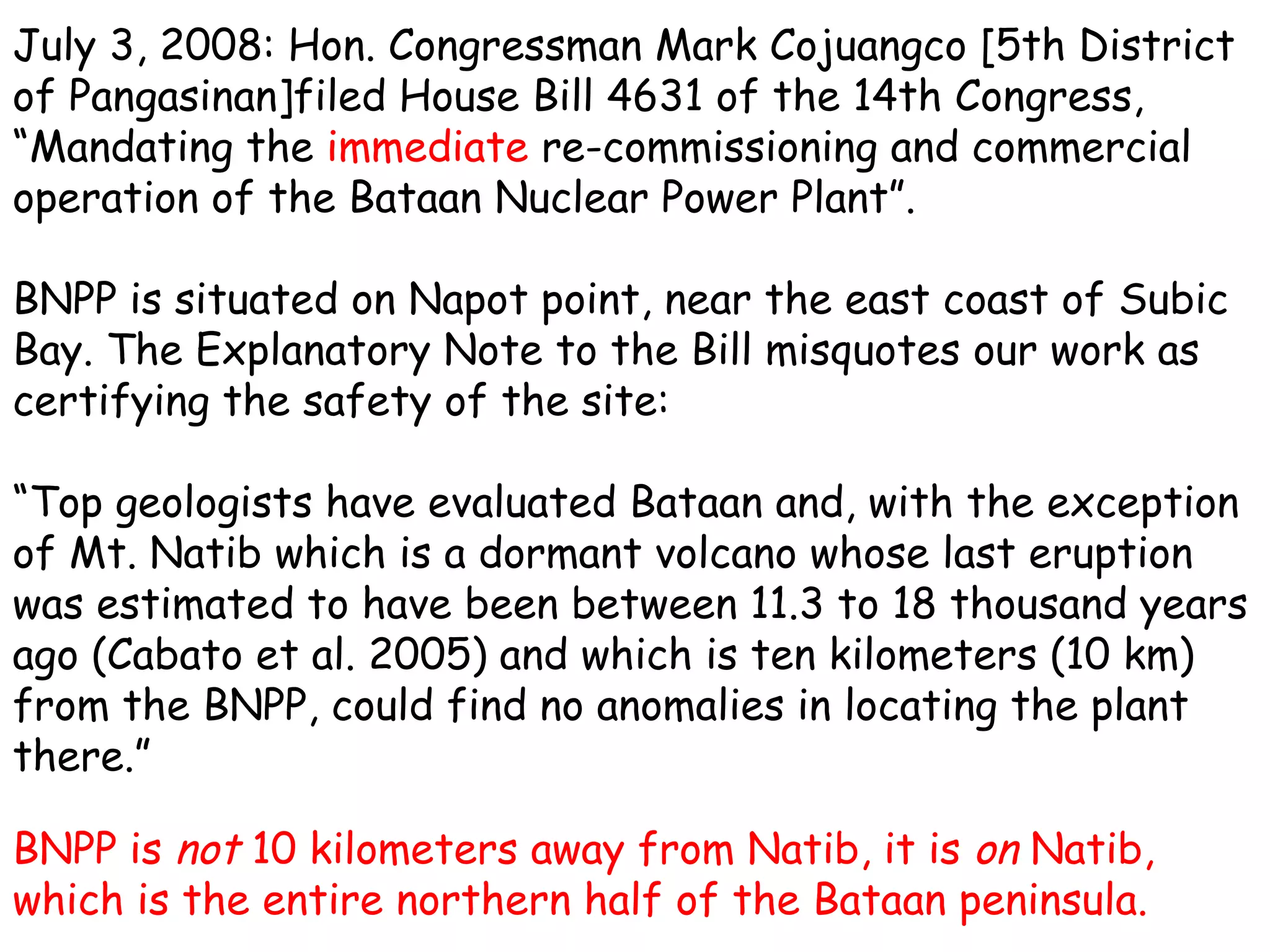 July 3, 2008: Hon. Congressman Mark Cojuangco [5th District of Pangasinan]filed House Bill 4631 of the 14th Congress, “Mandating the  immediate  re-commissioning and commercial operation of the Bataan Nuclear Power Plant”. BNPP is situated on Napot point, near the east coast of Subic Bay. The Explanatory Note to the Bill misquotes our work as certifying the safety of the site:  “ Top geologists have evaluated Bataan and, with the exception of Mt. Natib which is a dormant volcano whose last eruption was estimated to have been between 11.3 to 18 thousand years ago (Cabato et al. 2005) and which is ten kilometers (10 km) from the BNPP, could find no anomalies in locating the plant there.” BNPP is  not  10 kilometers away from Natib, it is  on  Natib, which is the entire northern half of the Bataan peninsula. 