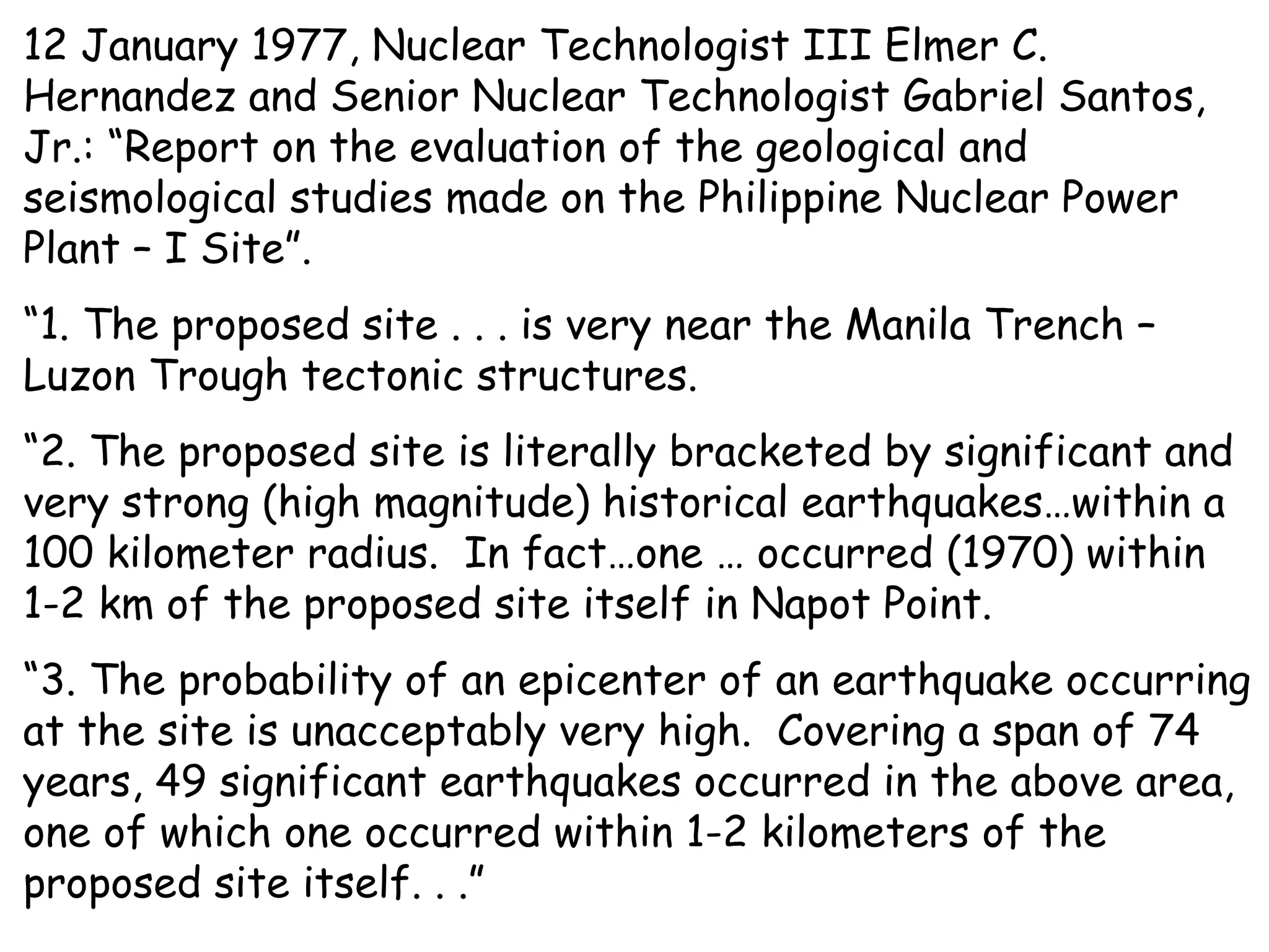 12 January 1977, Nuclear Technologist III Elmer C. Hernandez and Senior Nuclear Technologist Gabriel Santos, Jr.: “Report on the evaluation of the geological and seismological studies made on the Philippine Nuclear Power Plant – I Site”.  “ 1. The proposed site . . . is very near the Manila Trench – Luzon Trough tectonic structures. “ 2. The proposed site is literally bracketed by significant and very strong (high magnitude) historical earthquakes…within a 100 kilometer radius.  In fact…one … occurred (1970) within 1-2 km of the proposed site itself in Napot Point. “ 3. The probability of an epicenter of an earthquake occurring at the site is unacceptably very high.  Covering a span of 74 years, 49 significant earthquakes occurred in the above area, one of which one occurred within 1-2 kilometers of the proposed site itself. . .” 