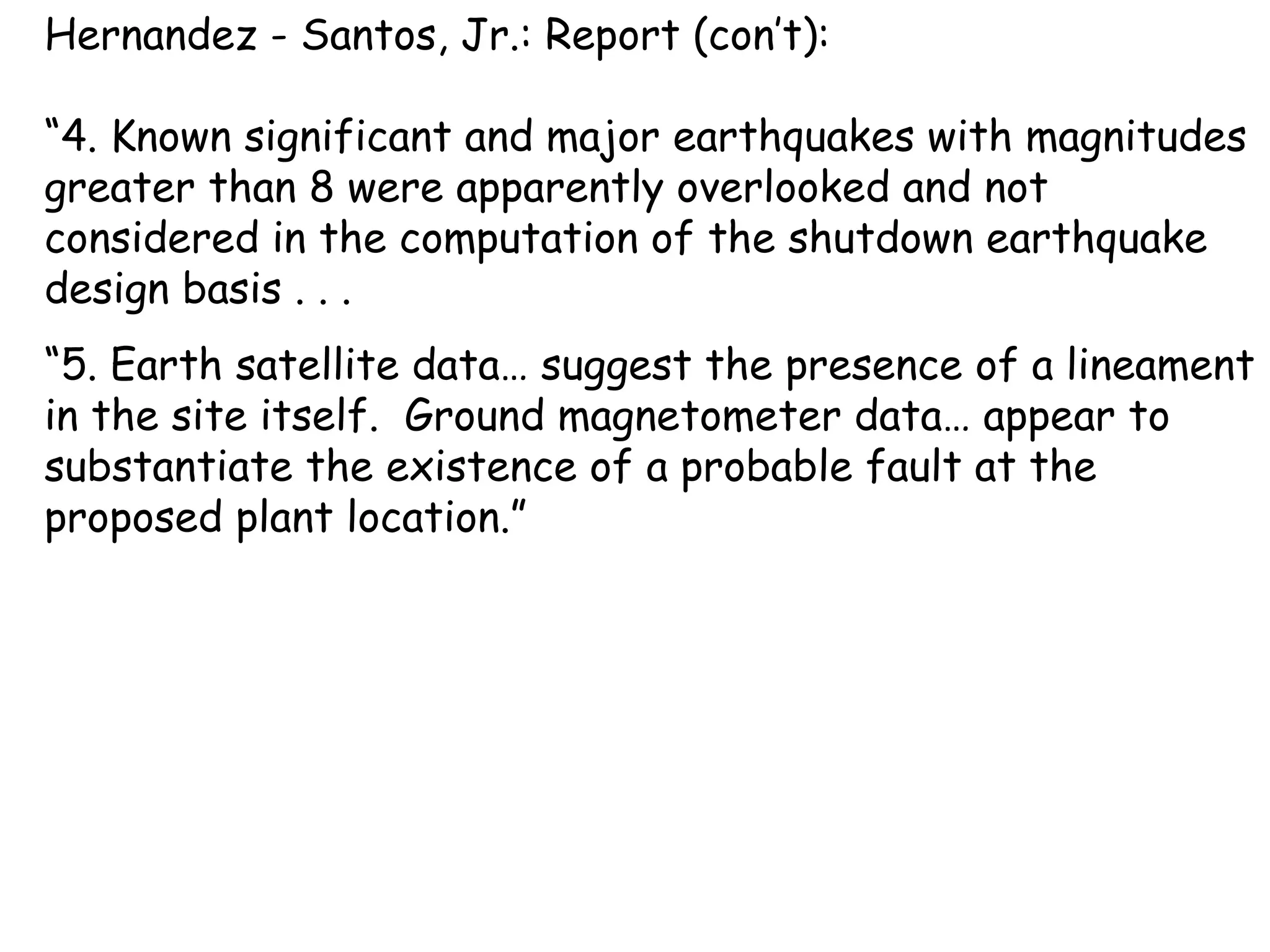 Hernandez - Santos, Jr.: Report (con’t): “ 4. Known significant and major earthquakes with magnitudes greater than 8 were apparently overlooked and not considered in the computation of the shutdown earthquake design basis . . .  “ 5. Earth satellite data… suggest the presence of a lineament in the site itself.  Ground magnetometer data… appear to substantiate the existence of a probable fault at the proposed plant location.”  