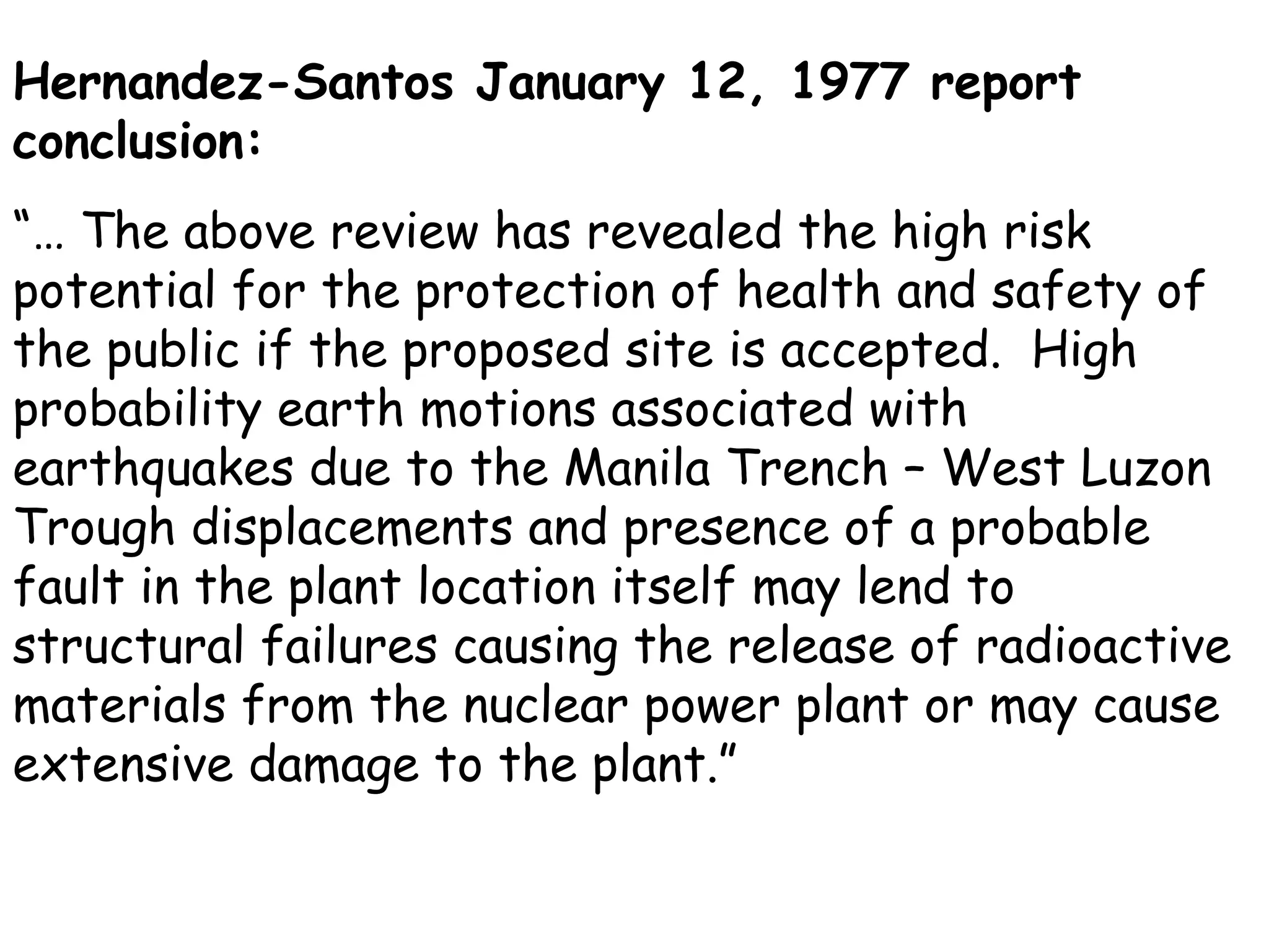 Hernandez-Santos January 12, 1977 report conclusion:  “…  The above review has revealed the high risk potential for the protection of health and safety of the public if the proposed site is accepted.  High probability earth motions associated with earthquakes due to the Manila Trench – West Luzon Trough displacements and presence of a probable fault in the plant location itself may lend to structural failures causing the release of radioactive materials from the nuclear power plant or may cause extensive damage to the plant.”  