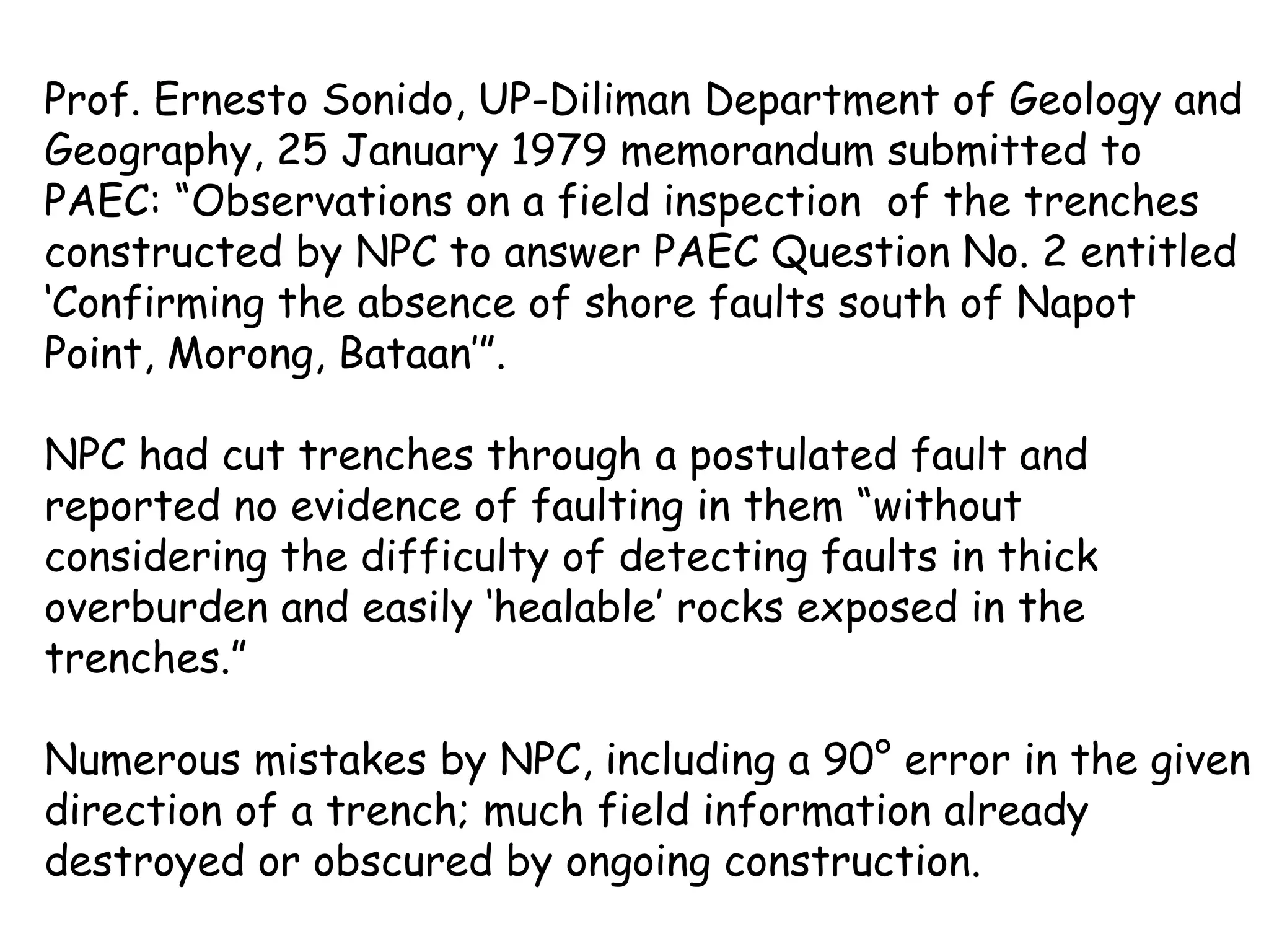 Prof. Ernesto Sonido, UP-Diliman Department of Geology and Geography, 25 January 1979 memorandum submitted to PAEC: “Observations on a field inspection  of the trenches constructed by NPC to answer PAEC Question No. 2 entitled ‘Confirming the absence of shore faults south of Napot Point, Morong, Bataan’”. NPC had cut trenches through a postulated fault and reported no evidence of faulting in them “without considering the difficulty of detecting faults in thick overburden and easily ‘healable’ rocks exposed in the trenches.” Numerous mistakes by NPC, including a 90° error in the given direction of a trench; much field information already destroyed or obscured by ongoing construction. 