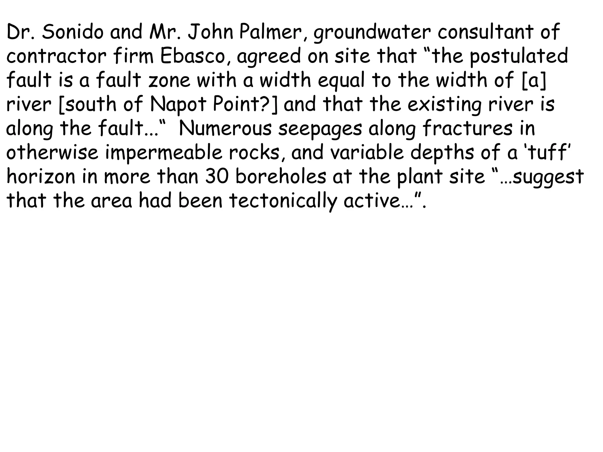 Dr. Sonido and Mr. John Palmer, groundwater consultant of contractor firm Ebasco, agreed on site that “the postulated fault is a fault zone with a width equal to the width of [a] river [south of Napot Point?] and that the existing river is along the fault...“  Numerous seepages along fractures in otherwise impermeable rocks, and variable depths of a ‘tuff’ horizon in more than 30 boreholes at the plant site “…suggest that the area had been tectonically active…”. 