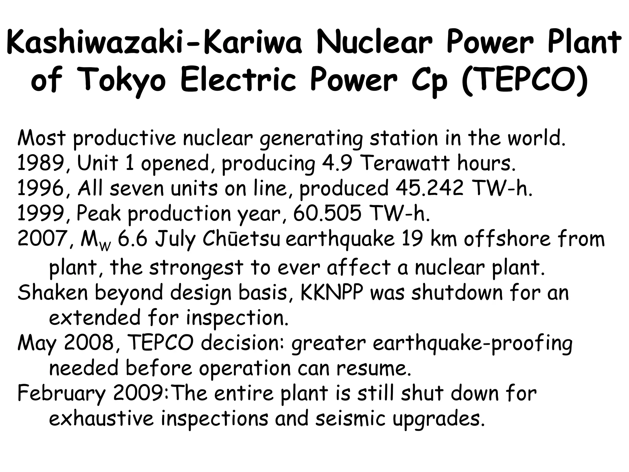 Most productive nuclear generating station in the world. 1989, Unit 1 opened, producing 4.9 Terawatt hours. 1996, All seven units on line, produced 45.242 TW-h. 1999, Peak production year, 60.505 TW-h.  2007, M W  6.6 July Chūetsu   earthquake 19 km offshore from plant, the strongest to ever affect a nuclear plant. Shaken beyond design basis, KKNPP was shutdown for an extended for inspection.  May 2008, TEPCO decision: greater earthquake-proofing needed before operation can resume. February 2009:The entire plant is still shut down for exhaustive inspections and seismic upgrades. Kashiwazaki-Kariwa Nuclear Power Plant of Tokyo Electric Power Cp (TEPCO)   