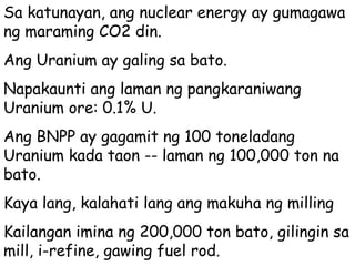 Sa katunayan, ang nuclear energy ay gumagawa ng maraming CO2 din. Ang Uranium ay galing sa bato. Napakaunti ang laman ng pangkaraniwang Uranium ore: 0.1% U. Ang BNPP ay gagamit ng 100 toneladang Uranium kada taon -- laman ng 100,000 ton na bato.  Kaya lang, kalahati lang ang makuha ng milling  Kailangan imina ng 200,000 ton bato, gilingin sa mill, i-refine, gawing fuel rod.  