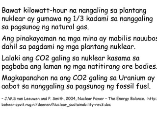 Bawat kilowatt-hour na nangaling sa plantang nuklear ay gumawa ng 1/3 kadami sa nanggaling sa pagsunog ng natural gas.  Ang pinakayaman na mga mina ay mabilis nauubos dahil sa pagdami ng mga plantang nuklear. Lalaki ang CO2 galing sa nuklear kasama sa pagbaba ang laman ng mga natitirang ore bodies. Magkapanahon na ang CO2 galing sa Uranium ay aabot sa nanggaling sa pagsunog ng fossil fuel. –  J.W.S van Leeuwen and P. Smith, 2004, Nuclear Power – The Energy Balance.  http://beheer.opvit.rug.nl/deenen/Nuclear_sustainability-rev3.doc   