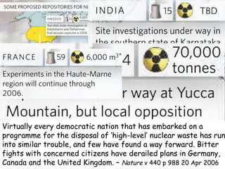 Virtually every democratic nation that has embarked on a programme for the disposal of ‘high-level’ nuclear waste has run into similar trouble, and few have found a way forward. Bitter fights with concerned citizens have derailed plans in Germany, Canada and the United Kingdom. –  Nature  v 440 p 988 20 Apr 2006 