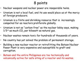 8 points Nuclear weapons and nuclear power are inseparable twins.  Uranium is not a local fuel, and its use would place us at the mercy of foreign producers. Uranium is a finite and shrinking resource that is  increasingly competed for as reactors proliferate globally. Uranium is not as “carbon free” as the nuclear lobby says, making 1/3 rd  as much CO 2  per kilowatt as natural gas. Nuclear wastes remain toxic for hundreds of thousands of years. No country has yet solved the problem of permanent storage. Building a new nuclear reactor or retrofitting the Bataan Nuclear Power Plant is very expensive and susceptible to graft and corruption.  Bataan and the entire Philippines are too tectonically and volcanically active for safe siting of a reactor and its wastes. 