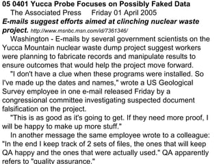 05 0401 Yucca Probe Focuses on Possibly Faked Data       The Associated Press     Friday 01 April 2005  E-mails suggest efforts aimed at clinching nuclear waste project.  http://www.msnbc.msn.com/id/7361346/      Washington - E-mails by several government scientists on the Yucca Mountain nuclear waste dump project suggest workers were planning to fabricate records and manipulate results to ensure outcomes that would help the project move forward.       &quot;I don't have a clue when these programs were installed. So I've made up the dates and names,&quot; wrote a US Geological Survey employee in one e-mail released Friday by a congressional committee investigating suspected document falsification on the project.       &quot;This is as good as it's going to get. If they need more proof, I will be happy to make up more stuff.&quot;       In another message the same employee wrote to a colleague: &quot;In the end I keep track of 2 sets of files, the ones that will keep QA happy and the ones that were actually used.&quot; QA apparently refers to &quot;quality assurance.&quot;  