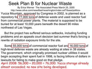 Seek Plan B for Nuclear Waste       By Erica Werner  The Associated Press March 25, 2005 http://www.silive.com/newsflash/washington/index.ssf?/base/politics-  Yucca Mountain, approved by Congress in 2002, is planned as a repository for 77,000 tons of defense waste and used reactor fuel from commercial power plants. The material is supposed to be buried for at least 10,000 years beneath the desert 90 miles northwest of Las Vegas.       But the project has suffered serious setbacks, including funding problems and an appeals court decision last summer that's forcing a rewrite of radiation exposure limits for the site.        Some 55,000 tons of commercial reactor fuel and 16,000 tons of high-level defense waste are already waiting at sites in 39 states. The government, which originally promised nuclear utilities it would begin accepting their spent fuel in 1998, is facing billions of dollars in lawsuits for failing to make good on that pledge.   April 2008: 56,000 + 20,000 = 76,000. Yucca storage already almost exceeded; no new site being developed. 