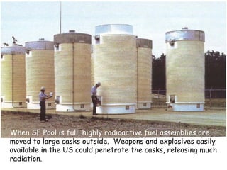 When SF Pool is full, highly radioactive fuel assemblies are  moved to large casks outside.  Weapons and explosives easily available in the US could penetrate the casks, releasing much radiation. 
