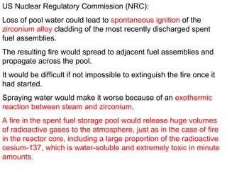 US Nuclear Regulatory Commission (NRC):  Loss of pool water could lead to  spontaneous ignition  of the  zirconium alloy  cladding of the most recently discharged spent fuel assemblies.  The resulting fire would spread to adjacent fuel assemblies and propagate across the pool.  It would be difficult if not impossible to extinguish the fire once it had started.  Spraying water would make it worse because of an  exothermic reaction between steam and zirconium .  A fire in the spent fuel storage pool would release huge volumes of radioactive gases to the atmosphere, just as in the case of fire in the reactor core, including a large proportion of the radioactive cesium-137, which is water-soluble and extremely toxic in minute amounts.  