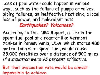 Loss of pool water could happen in various ways, such as the failure of pumps or valves, piping failures, an ineffective heat sink, a local loss of power, and malevolent acts.  According to the  NRC Report, a fire in the spent fuel pool at a reactor like Vermont Yankee in Pennsylvania, USA, which stores 488 metric tonnes of spent fuel, would cause 25,000 fatalities over a distance of 500 miles  if evacuation were 95 percent effective .  But that evacuation rate would be almost impossible to achieve.  Earthquakes? Volcanoes? 